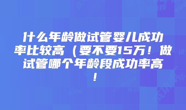 什么年龄做试管婴儿成功率比较高（要不要15万！做试管哪个年龄段成功率高！