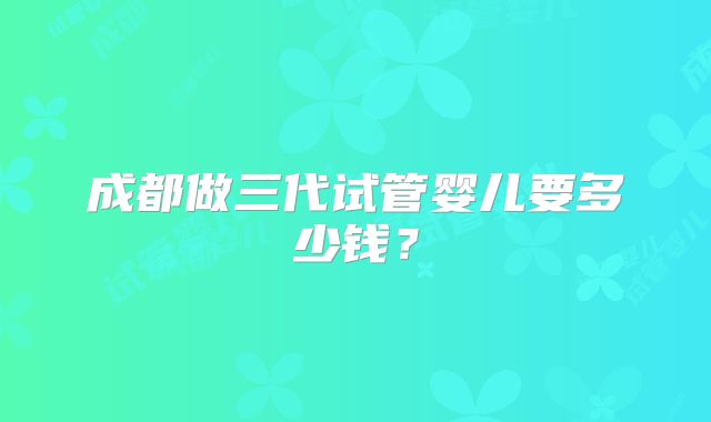 成都做三代试管婴儿要多少钱？