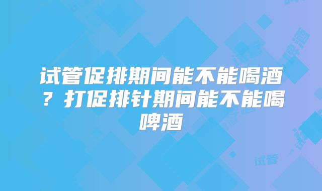试管促排期间能不能喝酒？打促排针期间能不能喝啤酒