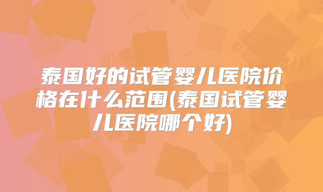泰国好的试管婴儿医院价格在什么范围(泰国试管婴儿医院哪个好)