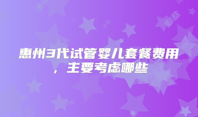 惠州3代试管婴儿套餐费用，主要考虑哪些