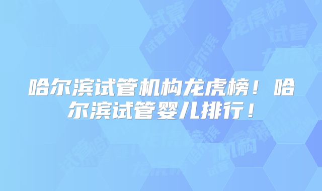 哈尔滨试管机构龙虎榜！哈尔滨试管婴儿排行！