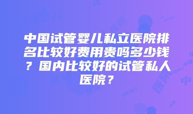 中国试管婴儿私立医院排名比较好费用贵吗多少钱?国内比较好的试管私人医院?