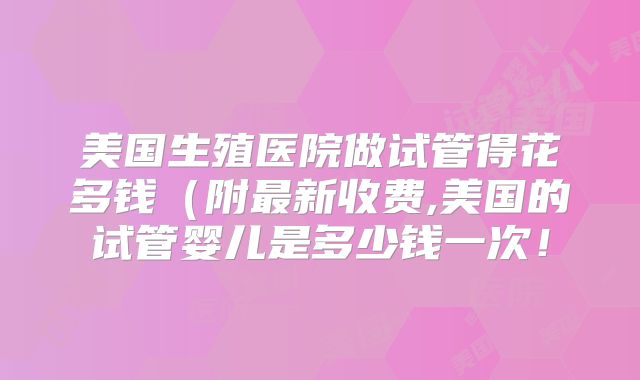美国生殖医院做试管得花多钱（附最新收费,美国的试管婴儿是多少钱一次！