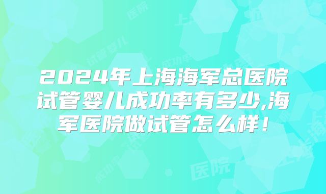 2024年上海海军总医院试管婴儿成功率有多少,海军医院做试管怎么样！
