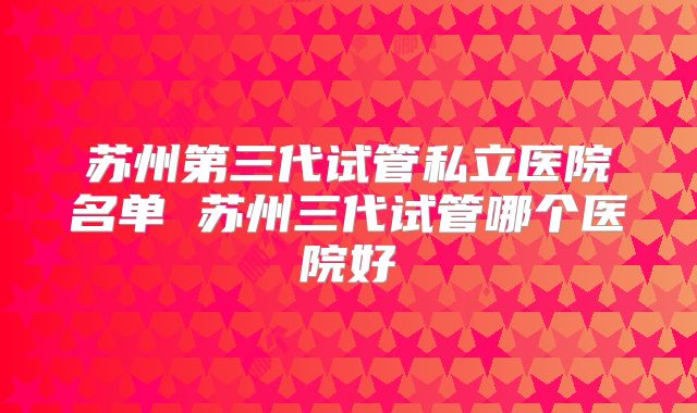 苏州第三代试管私立医院名单 苏州三代试管哪个医院好