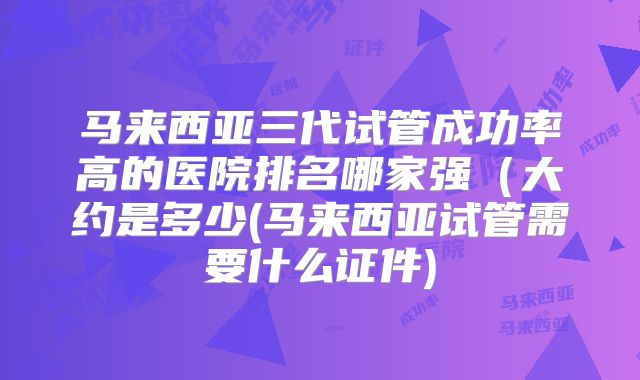 马来西亚三代试管成功率高的医院排名哪家强（大约是多少(马来西亚试管需要什么证件)
