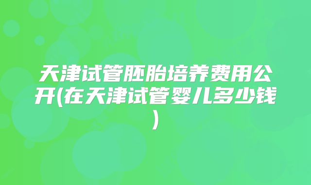天津试管胚胎培养费用公开(在天津试管婴儿多少钱)