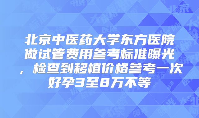 北京中医药大学东方医院做试管费用参考标准曝光，检查到移植价格参考一次好孕3至8万不等
