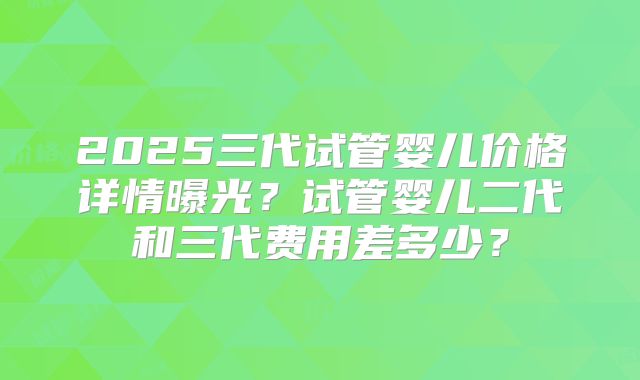 2025三代试管婴儿价格详情曝光？试管婴儿二代和三代费用差多少？