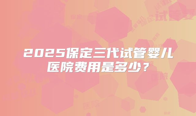 2025保定三代试管婴儿医院费用是多少？