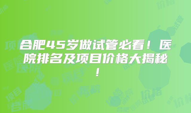 合肥45岁做试管必看！医院排名及项目价格大揭秘！