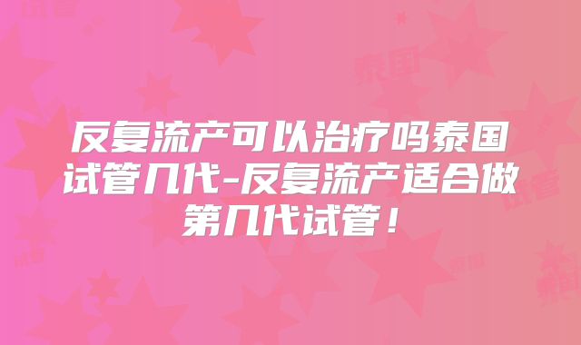 反复流产可以治疗吗泰国试管几代-反复流产适合做第几代试管！