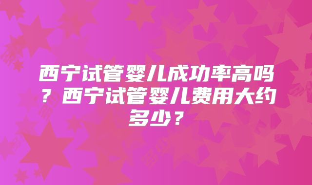 西宁试管婴儿成功率高吗？西宁试管婴儿费用大约多少？