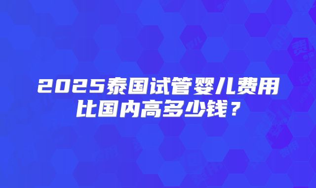 2025泰国试管婴儿费用比国内高多少钱?