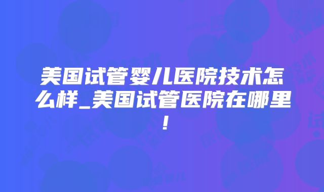 美国试管婴儿医院技术怎么样_美国试管医院在哪里!