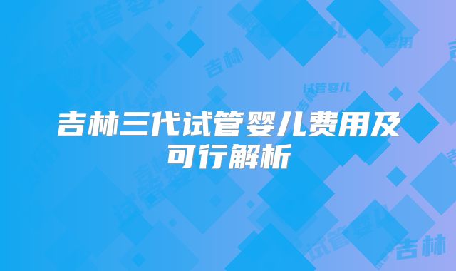 吉林三代试管婴儿费用及可行解析