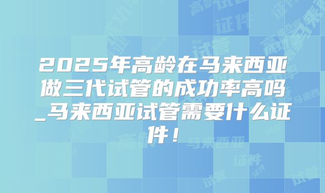 2025年高龄在马来西亚做三代试管的成功率高吗_马来西亚试管需要什么证件！