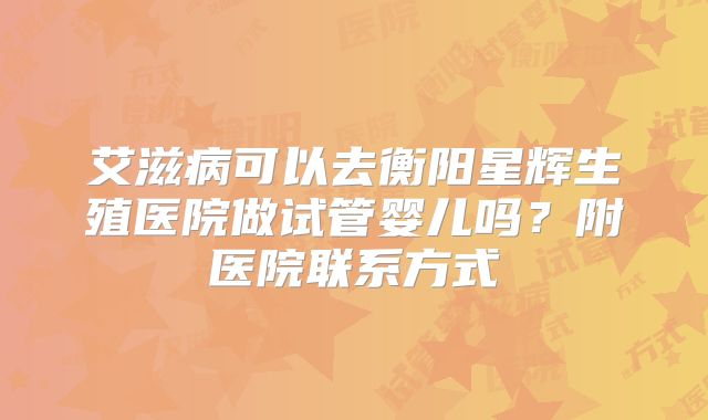 艾滋病可以去衡阳星辉生殖医院做试管婴儿吗？附医院联系方式