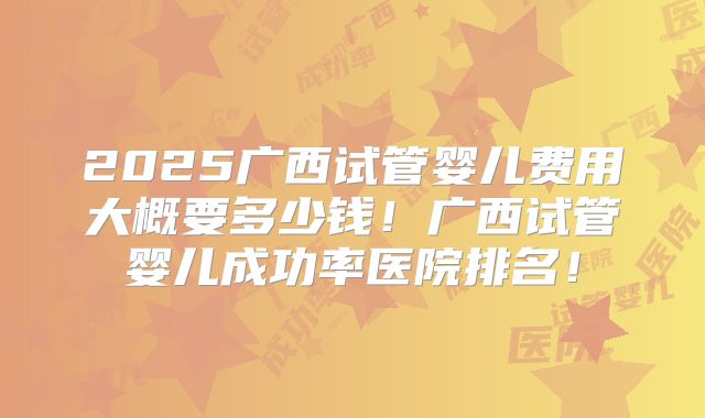 2025广西试管婴儿费用大概要多少钱！广西试管婴儿成功率医院排名！