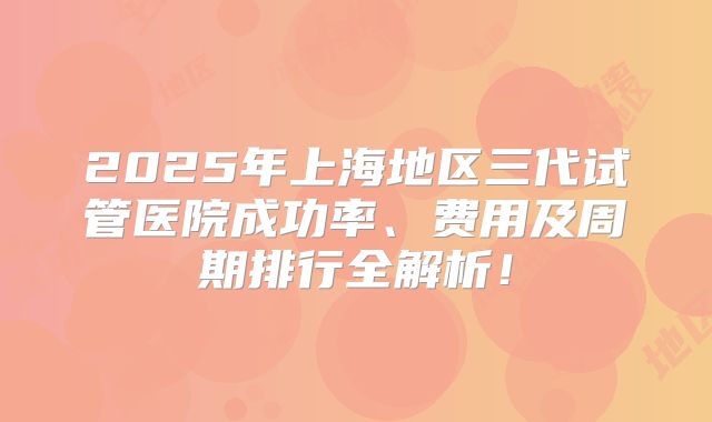 2025年上海地区三代试管医院成功率、费用及周期排行全解析！