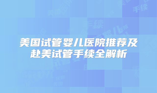 美国试管婴儿医院推荐及赴美试管手续全解析