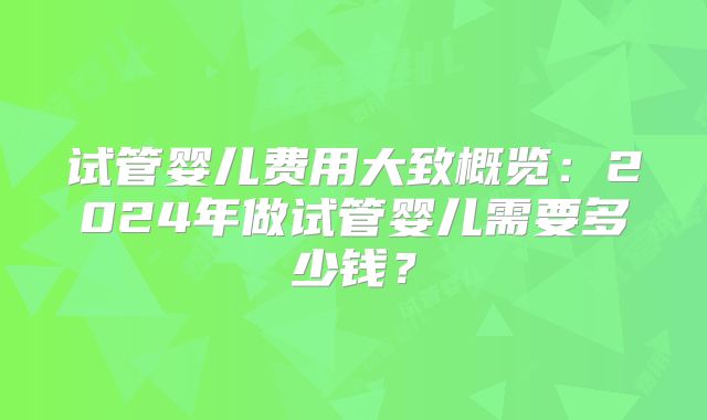 试管婴儿费用大致概览：2024年做试管婴儿需要多少钱？
