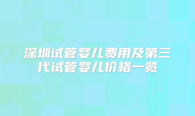 深圳试管婴儿费用及第三代试管婴儿价格一览