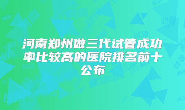 河南郑州做三代试管成功率比较高的医院排名前十公布