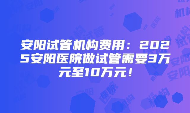 安阳试管机构费用：2025安阳医院做试管需要3万元至10万元！