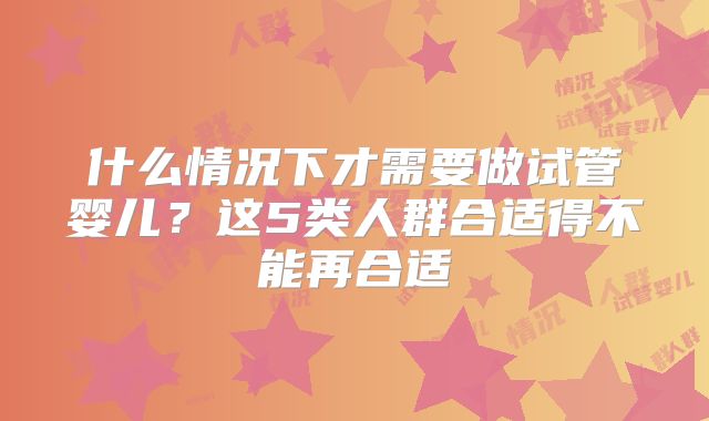 什么情况下才需要做试管婴儿？这5类人群合适得不能再合适