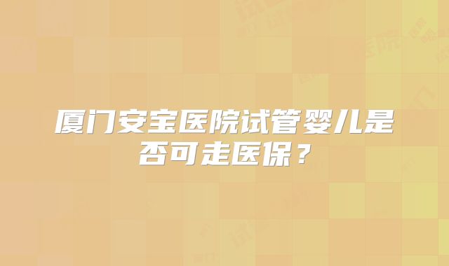 厦门安宝医院试管婴儿是否可走医保？