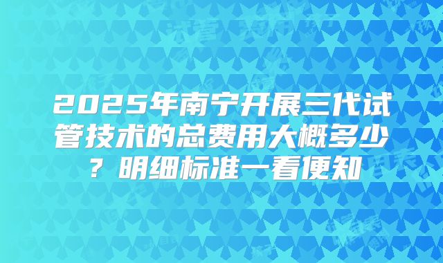 2025年南宁开展三代试管技术的总费用大概多少？明细标准一看便知
