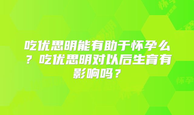吃优思明能有助于怀孕么？吃优思明对以后生育有影响吗？