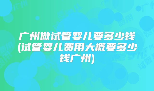 广州做试管婴儿要多少钱(试管婴儿费用大概要多少钱广州)