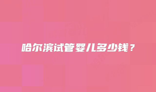 哈尔滨试管婴儿多少钱？