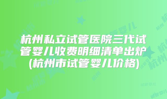 杭州私立试管医院三代试管婴儿收费明细清单出炉(杭州市试管婴儿价格)