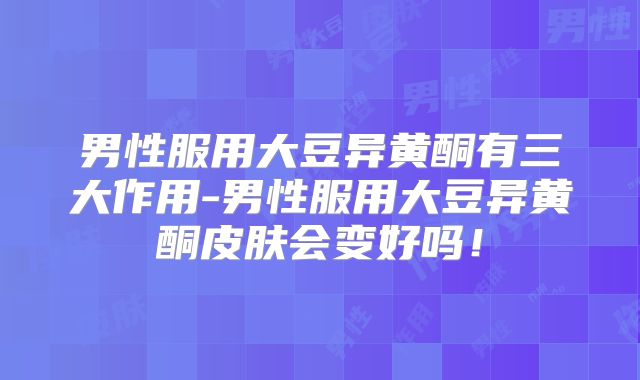 男性服用大豆异黄酮有三大作用-男性服用大豆异黄酮皮肤会变好吗!