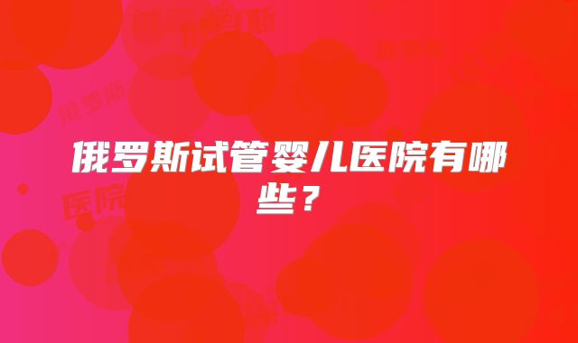 俄罗斯试管婴儿医院有哪些？