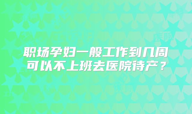 职场孕妇一般工作到几周可以不上班去医院待产？