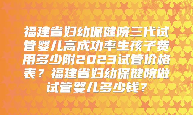 福建省妇幼保健院三代试管婴儿高成功率生孩子费用多少附2023试管价格表？福建省妇幼保健院做试管婴儿多少钱？