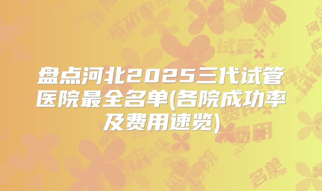 盘点河北2025三代试管医院最全名单(各院成功率及费用速览)