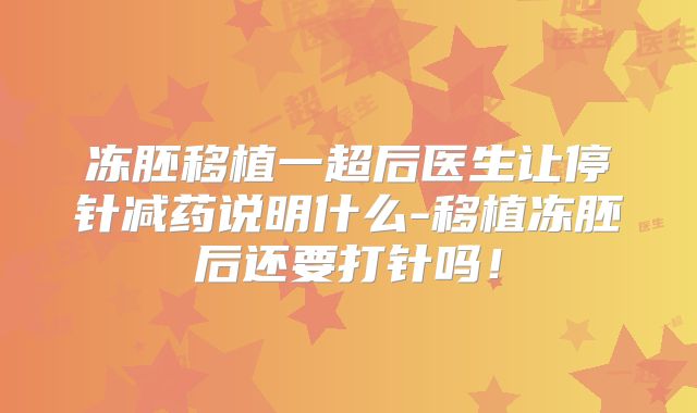冻胚移植一超后医生让停针减药说明什么-移植冻胚后还要打针吗！