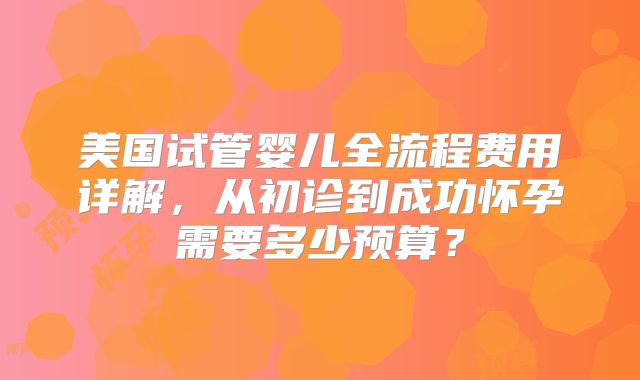 美国试管婴儿全流程费用详解,从初诊到成功怀孕需要多少预算?