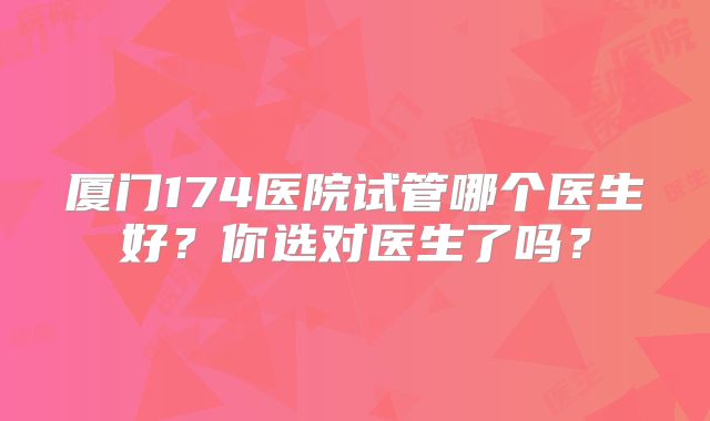 厦门174医院试管哪个医生好?你选对医生了吗?