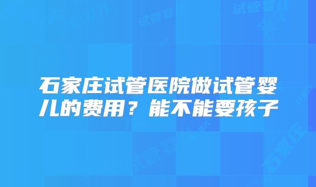 石家庄试管医院做试管婴儿的费用？能不能要孩子