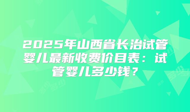 2025年山西省长治试管婴儿最新收费价目表：试管婴儿多少钱？