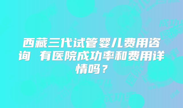 西藏三代试管婴儿费用咨询 有医院成功率和费用详情吗？