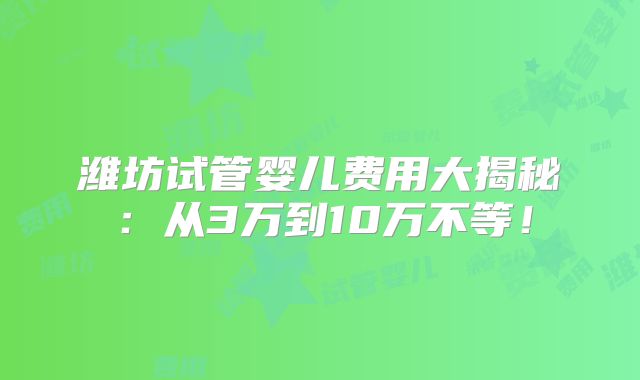 潍坊试管婴儿费用大揭秘:从3万到10万不等!