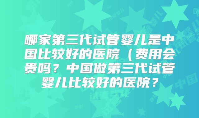 哪家第三代试管婴儿是中国比较好的医院(费用会贵吗?中国做第三代试管婴儿比较好的医院?